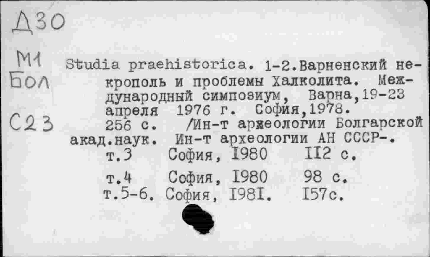 ﻿Дзо
Бол
С2.3
Studia praehistorica. 1-2.Варненский некрополь и проблемы Халколита. Международный симпозиум, Варна,19-23 апреля 1976 г. София,1978.
256 с. /Ин-т археологии Болгарской акад.наук. Ин-т археологии АН СССР-.
т.З	София,	1980	II2 с.
т.4	София,	1980	98 с.
т.5-6.	София,	1981.	157с.